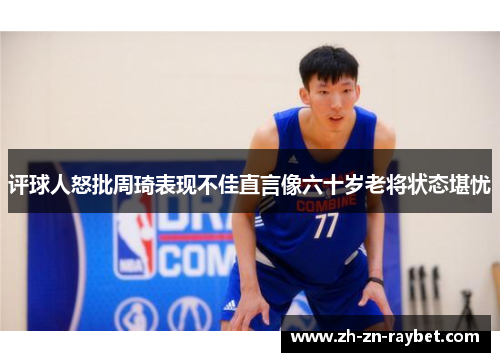 评球人怒批周琦表现不佳直言像六十岁老将状态堪忧