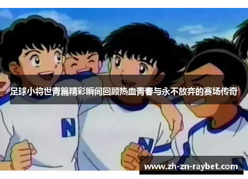 足球小将世青篇精彩瞬间回顾热血青春与永不放弃的赛场传奇