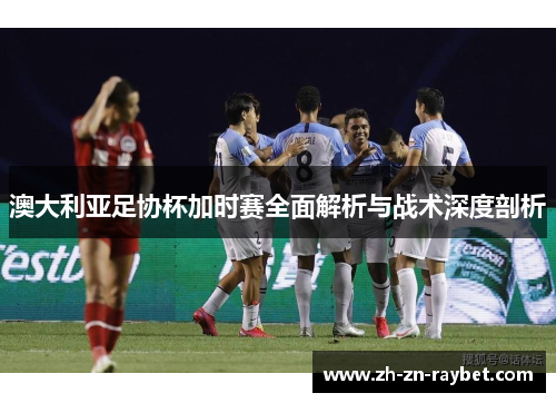 澳大利亚足协杯加时赛全面解析与战术深度剖析