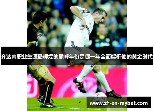 齐达内职业生涯最辉煌的巅峰年份是哪一年全面解析他的黄金时代