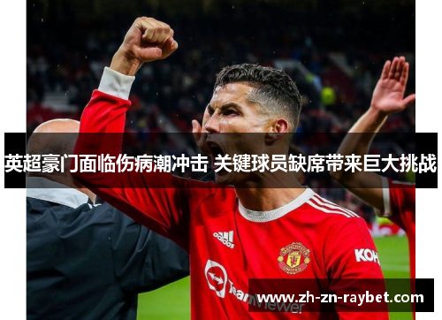 英超豪门面临伤病潮冲击 关键球员缺席带来巨大挑战