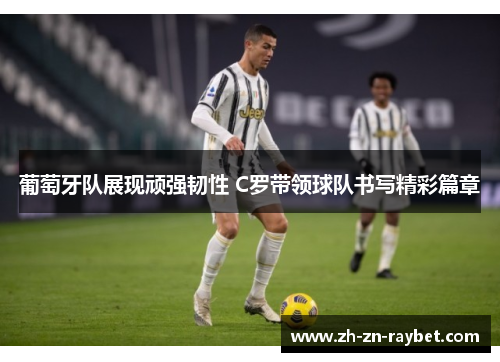 葡萄牙队展现顽强韧性 C罗带领球队书写精彩篇章