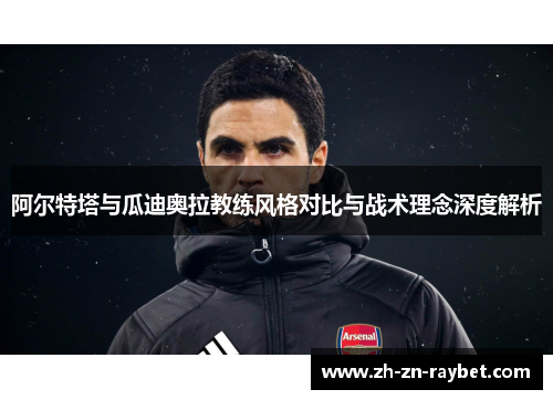 阿尔特塔与瓜迪奥拉教练风格对比与战术理念深度解析 阿尔特塔与瓜迪奥拉教练风格对比与战术理念深度解析