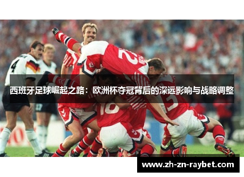 西班牙足球崛起之路:欧洲杯夺冠背后的深远影响与战略调整 西班牙足球崛起之路:欧洲杯夺冠背后的深远影响与战略调整