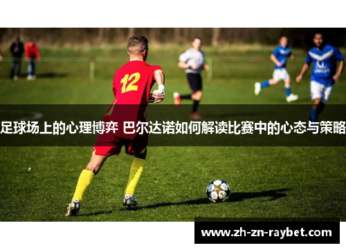 足球场上的心理博弈 巴尔达诺如何解读比赛中的心态与策略 足球场上的心理博弈 巴尔达诺如何解读比赛中的心态与策略