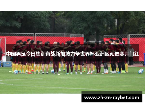 中国男足今日集训备战新加坡力争世界杯亚洲区预选赛开门红 中国男足今日集训备战新加坡力争世界杯亚洲区预选赛开门红