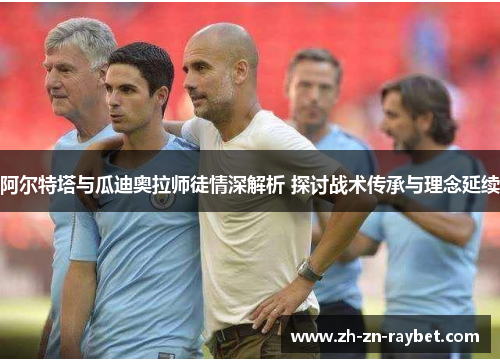 阿尔特塔与瓜迪奥拉师徒情深解析 探讨战术传承与理念延续 阿尔特塔与瓜迪奥拉师徒情深解析 探讨战术传承与理念延续