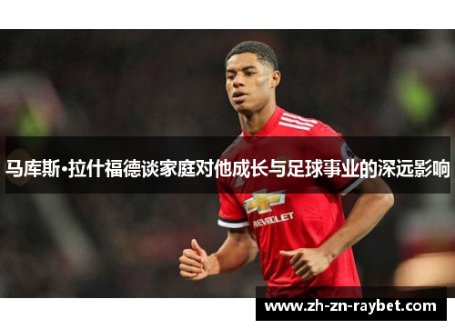 马库斯·拉什福德谈家庭对他成长与足球事业的深远影响 马库斯·拉什福德谈家庭对他成长与足球事业的深远影响