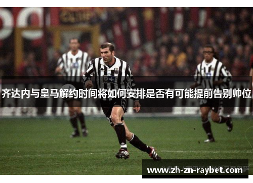 齐达内与皇马解约时间将如何安排是否有可能提前告别帅位